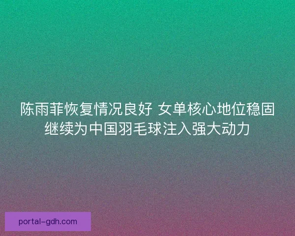 陈雨菲恢复情况良好 女单核心地位稳固继续为中国羽毛球注入强大动力