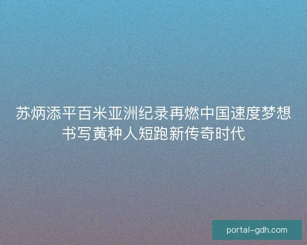 苏炳添平百米亚洲纪录再燃中国速度梦想书写黄种人短跑新传奇时代