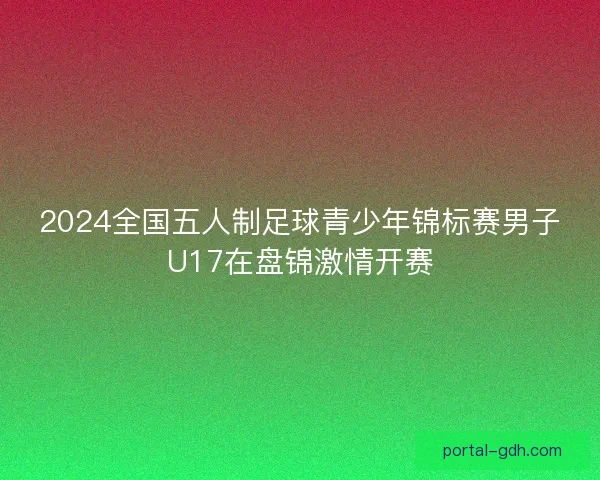 2024全国五人制足球青少年锦标赛男子U17在盘锦激情开赛