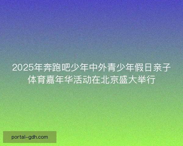 2025年奔跑吧少年中外青少年假日亲子体育嘉年华活动在北京盛大举行