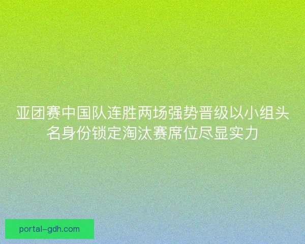 亚团赛中国队连胜两场强势晋级以小组头名身份锁定淘汰赛席位尽显实力