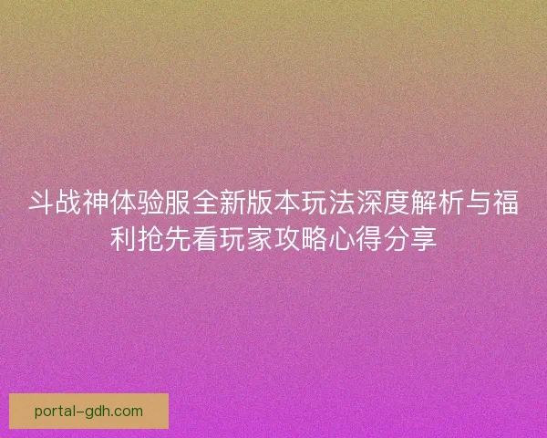 斗战神体验服全新版本玩法深度解析与福利抢先看玩家攻略心得分享