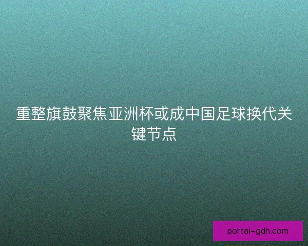重整旗鼓聚焦亚洲杯或成中国足球换代关键节点