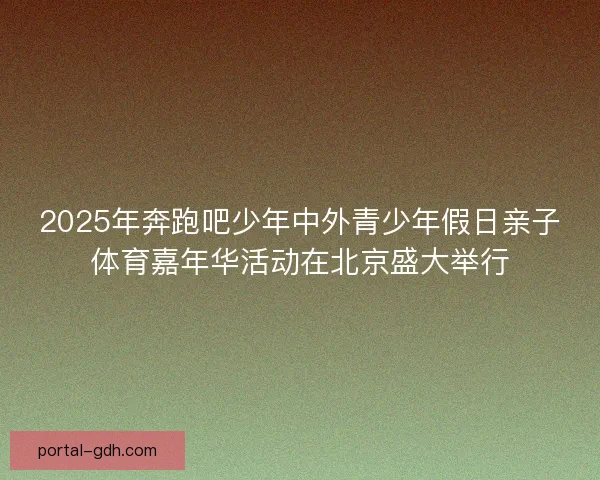 2025年奔跑吧少年中外青少年假日亲子体育嘉年华活动在北京盛大举行